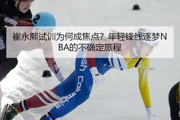 崔永熙试训为何成焦点？年轻锋线逐梦NBA的不确定旅程